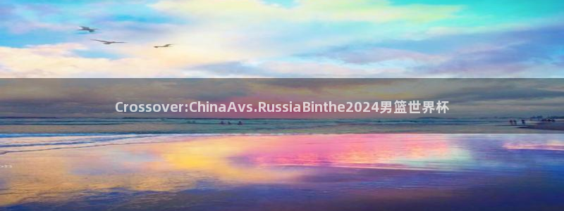 Crossover:ChinaAvs.RussiaBinthe2024男篮世界杯