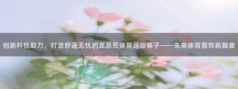 创新科技助力，打造舒适无忧的高品质体育运动袜子——未来体育服饰新篇章
